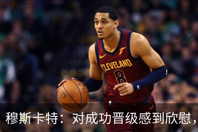 穆斯卡特：对成功晋级感到欣慰，这场胜利令人信服